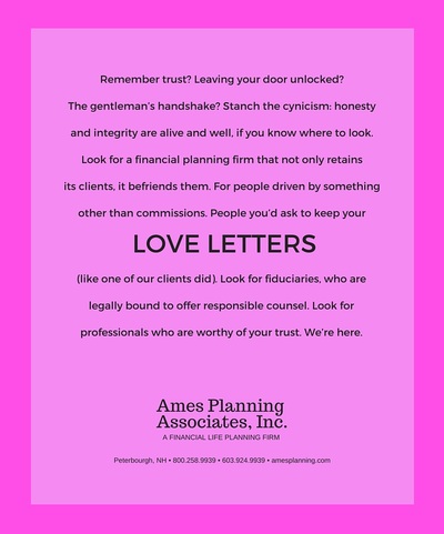 Remember trust? Leaving at your door unlocked? The gentleman's handshake? Stanch the cynicism: honesty and integrity are alive and well, if you know where to look. Look for a financial planning firm that not only retains its clients, it befriends them. For people driven by something other than commissions. People you'd ask to keep your love letters (like one of our clients did). Look for fiduciaries who are legally bound to offer responsible counsel. Look for professionals who are worthy of your trust. We're here.