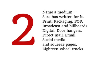 2. Name a medium--Sara has written for it. Print. Packaging. POP. Broadcast and billboards. Digital. Door hangers. Direct mail. Email. Social media and squeeze pages. Eighteen-wheel trucks.